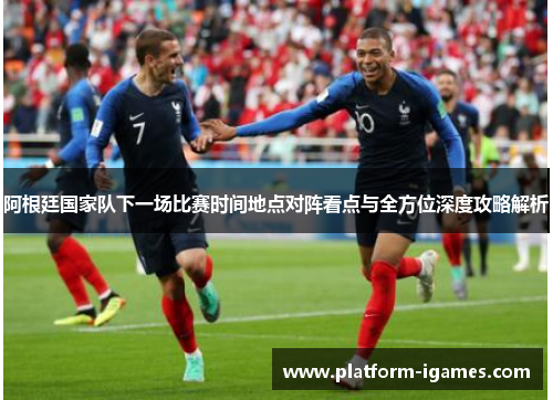 阿根廷国家队下一场比赛时间地点对阵看点与全方位深度攻略解析 阿根廷国家队下一场比赛时间地点对阵看点与全方位深度攻略解析