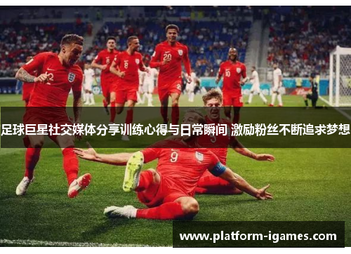足球巨星社交媒体分享训练心得与日常瞬间 激励粉丝不断追求梦想