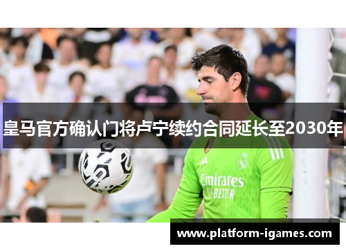 皇马官方确认门将卢宁续约合同延长至2030年 皇马官方确认门将卢宁续约合同延长至2030年