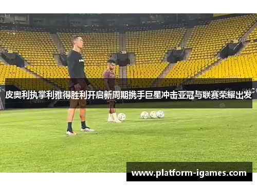 皮奥利执掌利雅得胜利开启新周期携手巨星冲击亚冠与联赛荣耀出发 皮奥利执掌利雅得胜利开启新周期携手巨星冲击亚冠与联赛荣耀出发