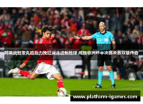 阿莱战胜睾丸癌后力挽狂澜连进制胜球 成就非洲杯半决赛决赛双雄传奇