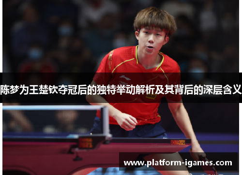 陈梦为王楚钦夺冠后的独特举动解析及其背后的深层含义 陈梦为王楚钦夺冠后的独特举动解析及其背后的深层含义