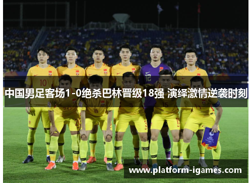 中国男足客场1-0绝杀巴林晋级18强 演绎激情逆袭时刻